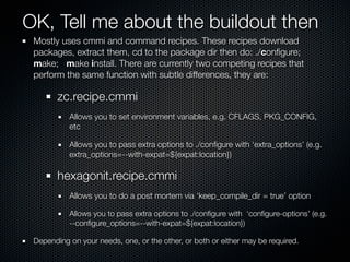 OK, Tell me about the buildout then
 Mostly uses cmmi and command recipes. These recipes download
 packages, extract them, cd to the package dir then do: ./conﬁgure;
 make; make install. There are currently two competing recipes that
 perform the same function with subtle differences, they are:

        zc.recipe.cmmi
           Allows you to set environment variables, e.g. CFLAGS, PKG_CONFIG,
           etc

           Allows you to pass extra options to ./conﬁgure with ‘extra_options’ (e.g.
           extra_options=--with-expat=${expat:location})

        hexagonit.recipe.cmmi
           Allows you to do a post mortem via ‘keep_compile_dir = true’ option

           Allows you to pass extra options to ./conﬁgure with ‘conﬁgure-options’ (e.g.
           --conﬁgure_options=--with-expat=${expat:location})

 Depending on your needs, one, or the other, or both or either may be required.
 