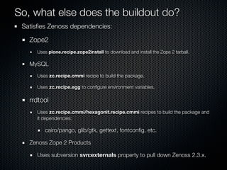 So, what else does the buildout do?
 Satisﬁes Zenoss dependencies:

   Zope2
     Uses plone.recipe.zope2install to download and install the Zope 2 tarball.

   MySQL
     Uses zc.recipe.cmmi recipe to build the package.

     Uses zc.recipe.egg to conﬁgure environment variables.

   rrdtool
     Uses zc.recipe.cmmi/hexagonit.recipe.cmmi recipes to build the package and
     it dependencies:

        cairo/pango, glib/gtk, gettext, fontconﬁg, etc.

   Zenoss Zope 2 Products

     Uses subversion svn:externals property to pull down Zenoss 2.3.x.
 