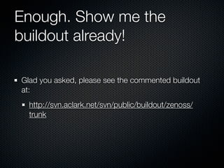 Enough. Show me the
buildout already!

Glad you asked, please see the commented buildout
at:
  http://svn.aclark.net/svn/public/buildout/zenoss/
  trunk
 