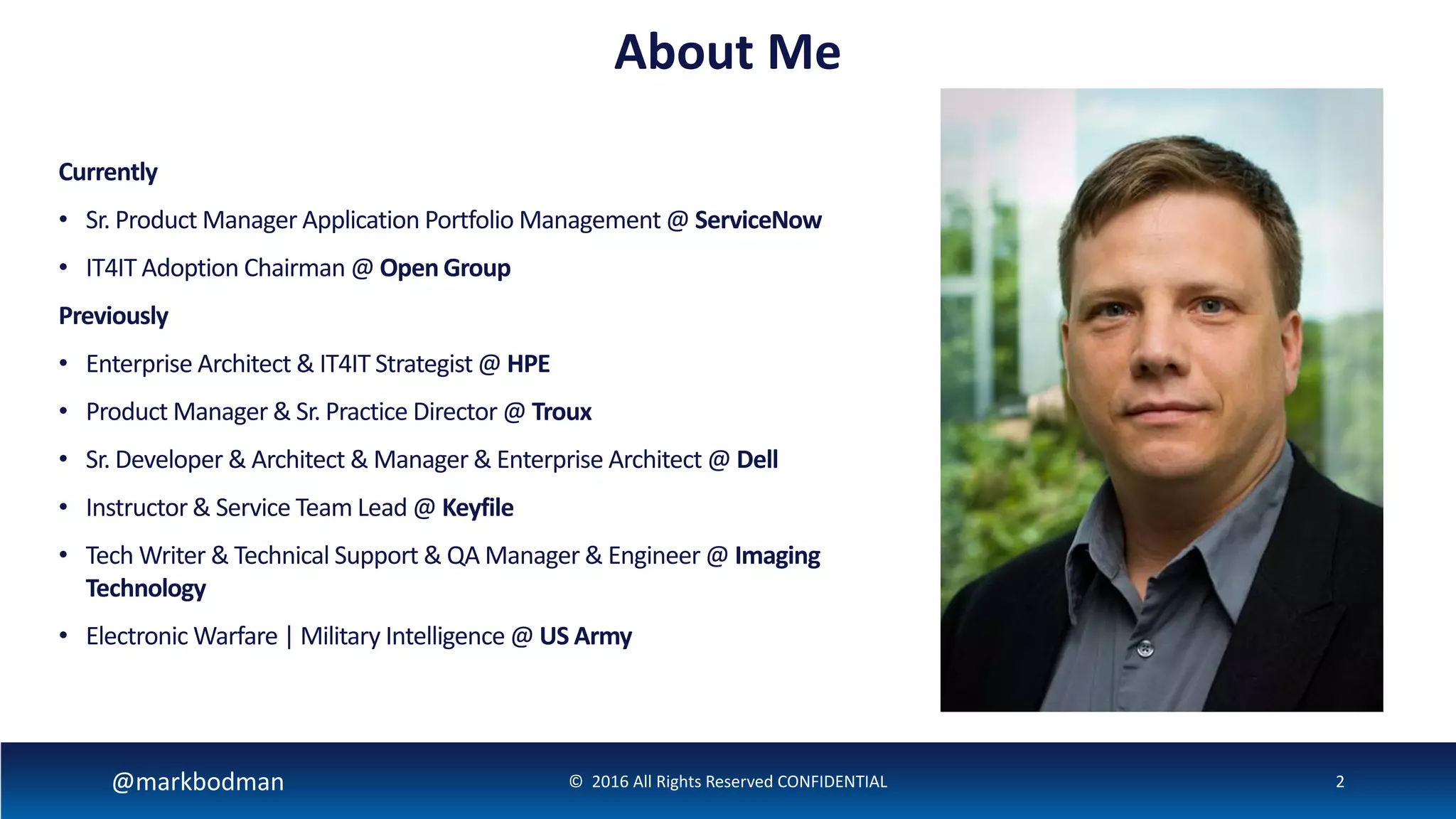 @markbodman © 2016 All Rights Reserved CONFIDENTIAL 2
About Me
Currently
• Sr. Product Manager Application Portfolio Management @ ServiceNow
• IT4IT Adoption Chairman @ Open Group
Previously
• Enterprise Architect & IT4IT Strategist @ HPE
• Product Manager & Sr. Practice Director @ Troux
• Sr. Developer & Architect & Manager & Enterprise Architect @ Dell
• Instructor & Service Team Lead @ Keyfile
• Tech Writer & Technical Support & QA Manager & Engineer @ Imaging
Technology
• Electronic Warfare | Military Intelligence @ US Army
 