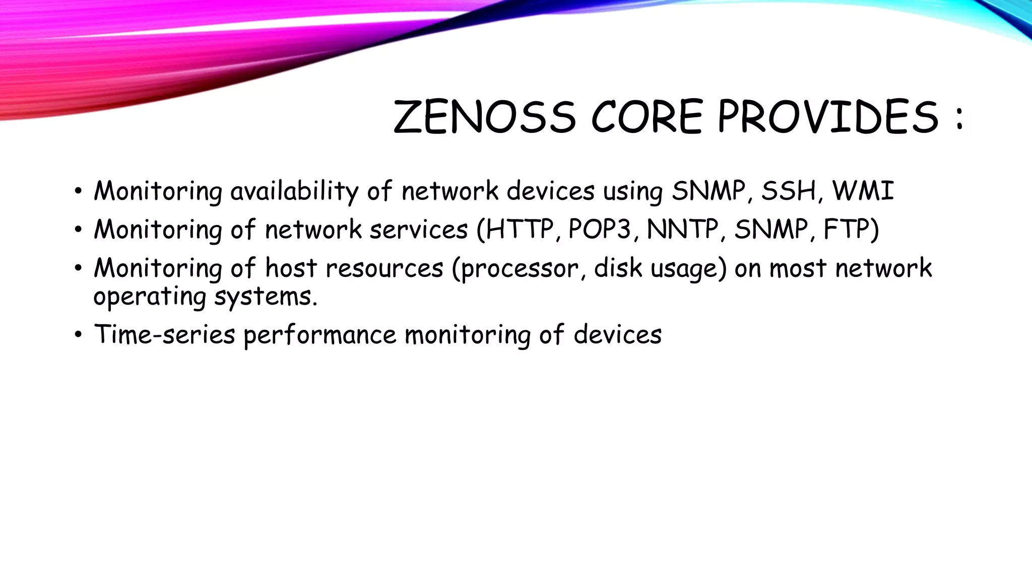 ZENOSS CORE PROVIDES :
• Monitoring availability of network devices using SNMP, SSH, WMI
• Monitoring of network services (HTTP, POP3, NNTP, SNMP, FTP)
• Monitoring of host resources (processor, disk usage) on most network
operating systems.
• Time-series performance monitoring of devices

 