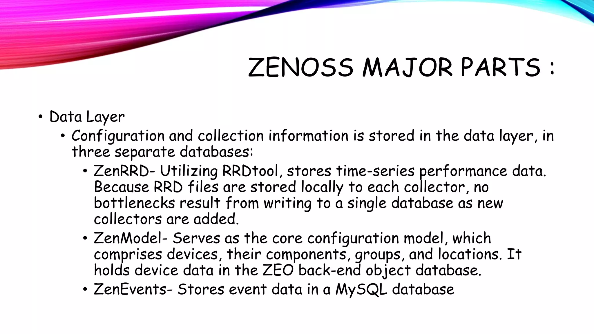 ZENOSS MAJOR PARTS :
• Data Layer
• Configuration and collection information is stored in the data layer, in
three separate databases:
• ZenRRD- Utilizing RRDtool, stores time-series performance data.
Because RRD files are stored locally to each collector, no
bottlenecks result from writing to a single database as new
collectors are added.
• ZenModel- Serves as the core configuration model, which
comprises devices, their components, groups, and locations. It
holds device data in the ZEO back-end object database.
• ZenEvents- Stores event data in a MySQL database

 