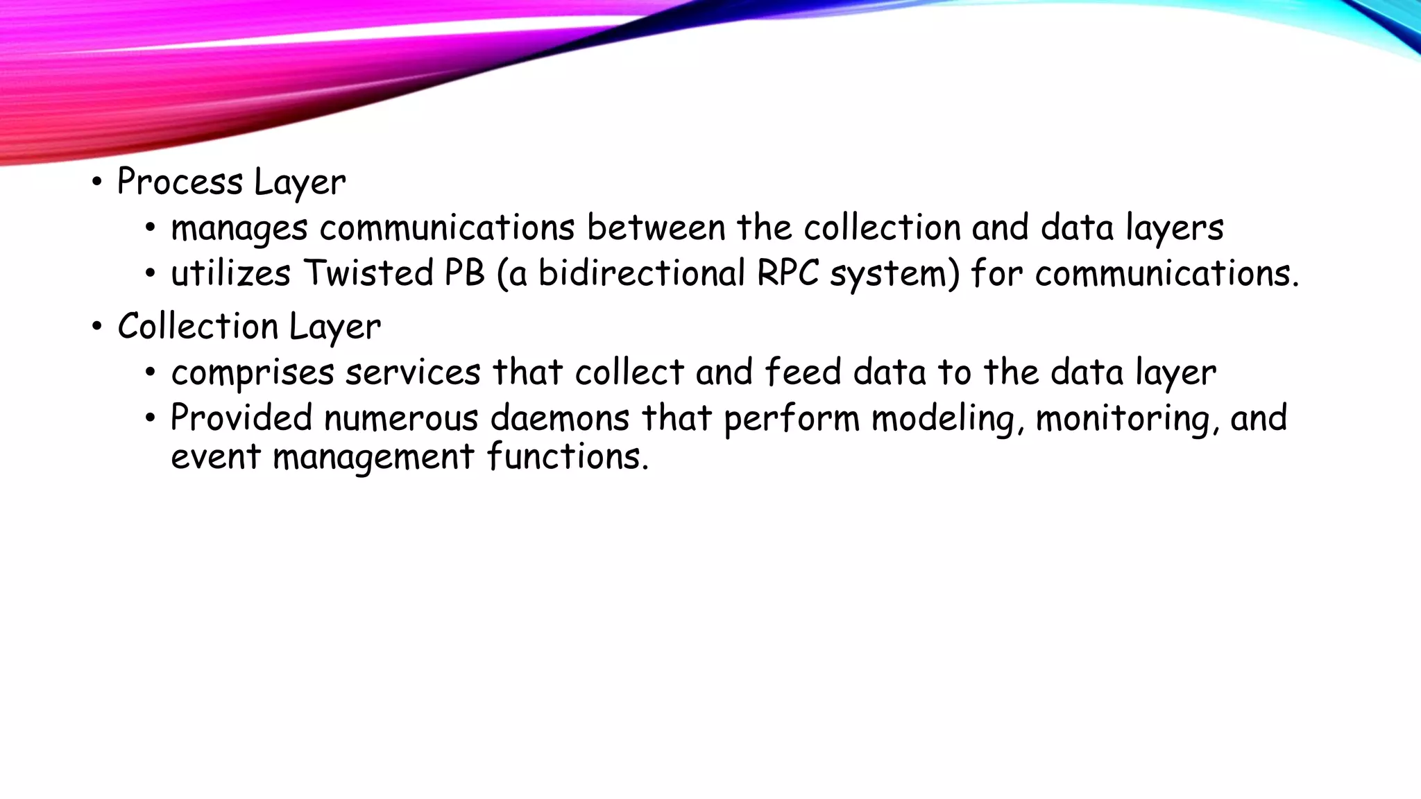 • Process Layer
• manages communications between the collection and data layers
• utilizes Twisted PB (a bidirectional RPC system) for communications.
• Collection Layer
• comprises services that collect and feed data to the data layer
• Provided numerous daemons that perform modeling, monitoring, and
event management functions.

 