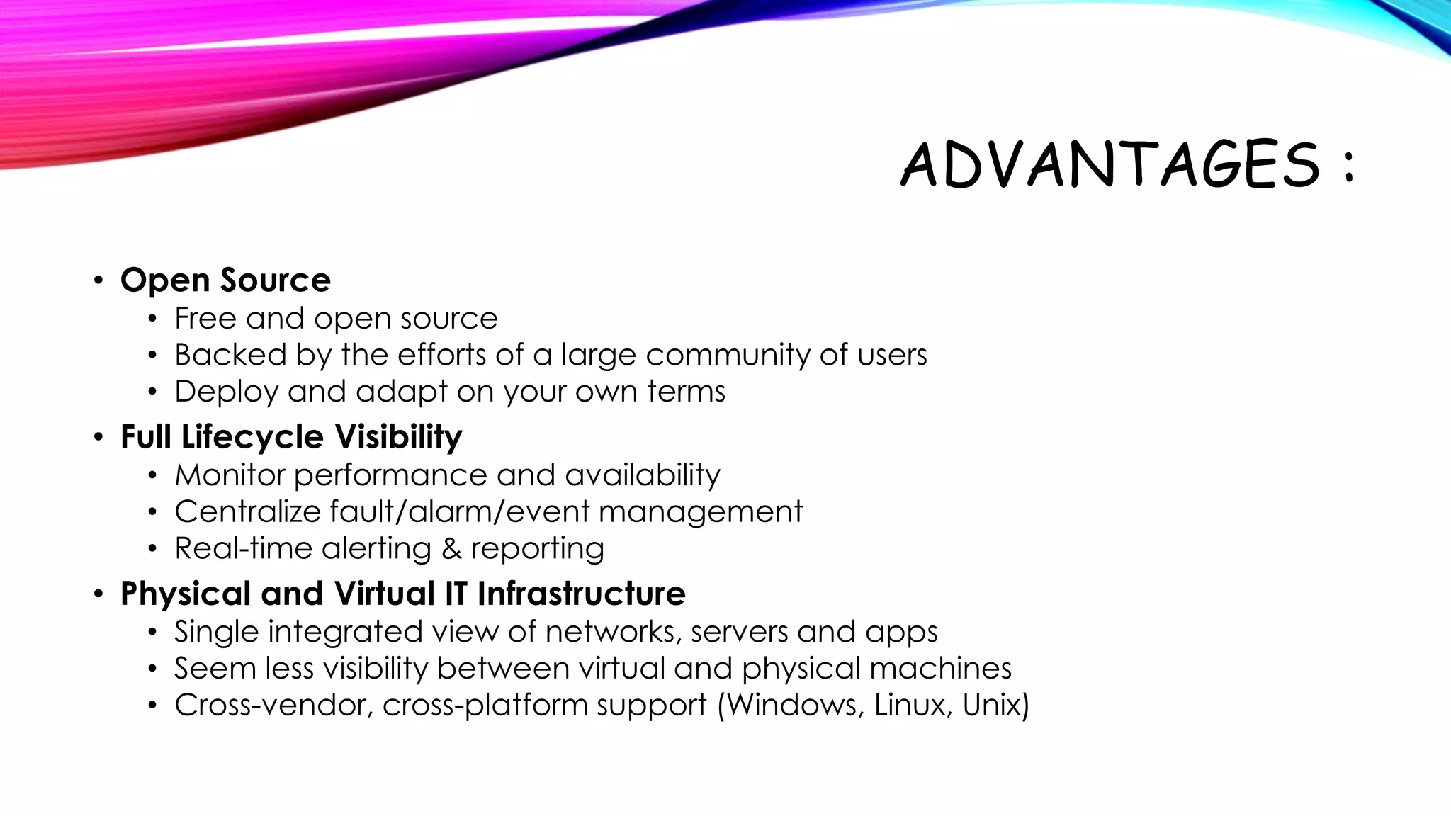 ADVANTAGES :
• Open Source

• Free and open source
• Backed by the efforts of a large community of users
• Deploy and adapt on your own terms

• Full Lifecycle Visibility

• Monitor performance and availability
• Centralize fault/alarm/event management
• Real-time alerting & reporting

• Physical and Virtual IT Infrastructure

• Single integrated view of networks, servers and apps
• Seem less visibility between virtual and physical machines
• Cross-vendor, cross-platform support (Windows, Linux, Unix)

 