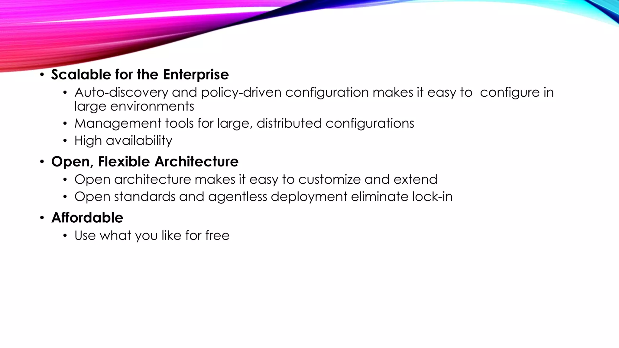 • Scalable for the Enterprise
• Auto-discovery and policy-driven configuration makes it easy to configure in
large environments
• Management tools for large, distributed configurations
• High availability

• Open, Flexible Architecture
• Open architecture makes it easy to customize and extend
• Open standards and agentless deployment eliminate lock-in

• Affordable
• Use what you like for free

 