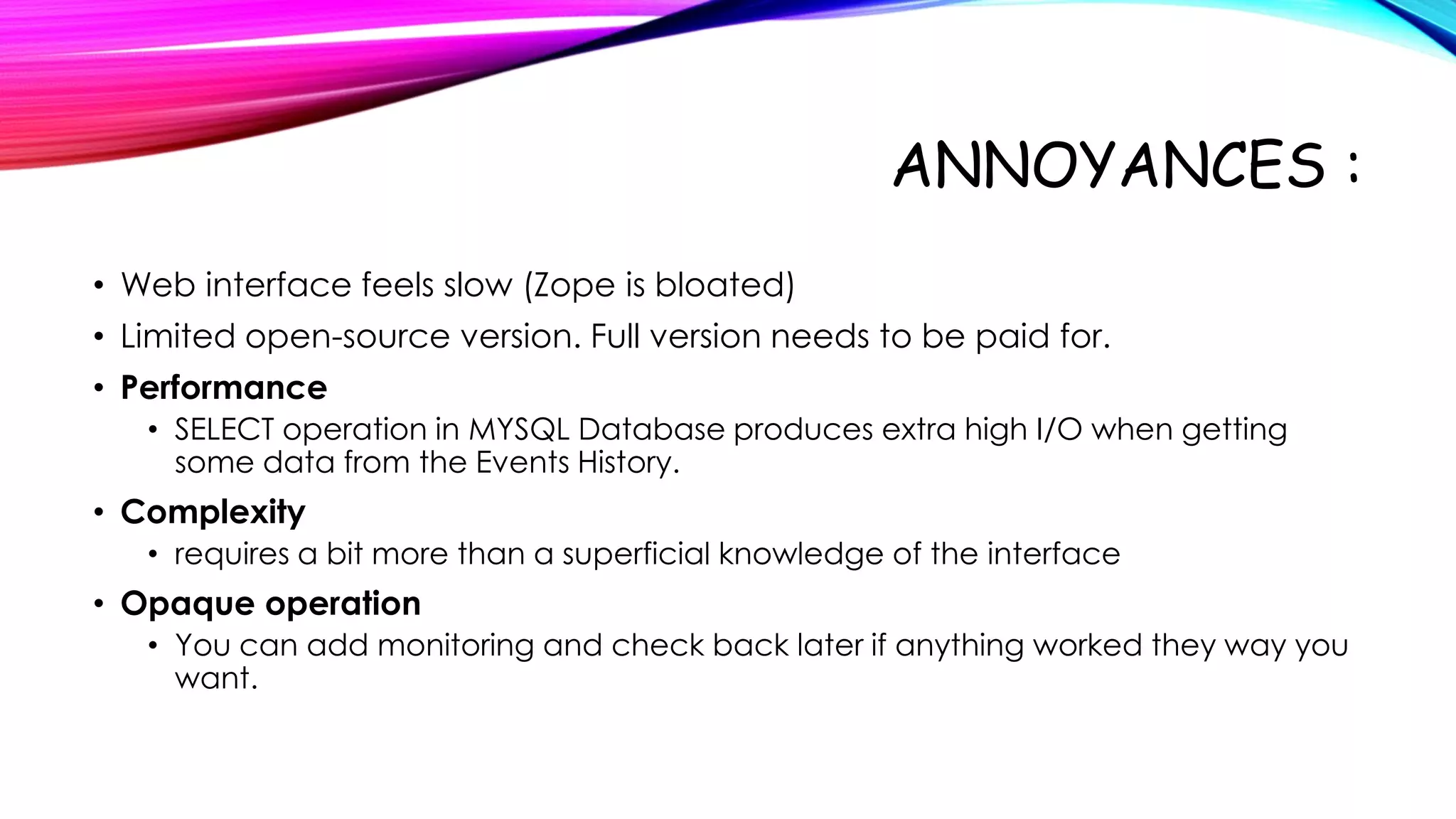 ANNOYANCES :
• Web interface feels slow (Zope is bloated)
• Limited open-source version. Full version needs to be paid for.
• Performance
• SELECT operation in MYSQL Database produces extra high I/O when getting
some data from the Events History.

• Complexity
• requires a bit more than a superficial knowledge of the interface

• Opaque operation
• You can add monitoring and check back later if anything worked they way you
want.

 