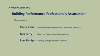 A PROGRAM OF THE
Building Performance Professionals Association
Presenters:
Chuck Reiss Reiss Buildings & Renovations, Hinesburg, Vermont
Tom Perry New Leaf Design, Hinesburg, Vermont
Russ Flanigan Building Energy, Williston, Vermont
 