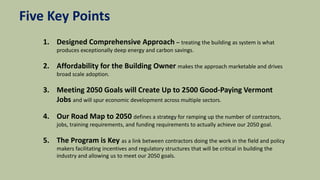 Five Key Points
1. Designed Comprehensive Approach – treating the building as system is what
produces exceptionally deep energy and carbon savings.
2. Affordability for the Building Owner makes the approach marketable and drives
broad scale adoption.
3. Meeting 2050 Goals will Create Up to 2500 Good-Paying Vermont
Jobs and will spur economic development across multiple sectors.
4. Our Road Map to 2050 defines a strategy for ramping up the number of contractors,
jobs, training requirements, and funding requirements to actually achieve our 2050 goal.
5. The Program is Key as a link between contractors doing the work in the field and policy
makers facilitating incentives and regulatory structures that will be critical in building the
industry and allowing us to meet our 2050 goals.
 