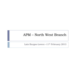 APM – North West Branch

Lain Burgos-Lovece –11th February 2013
 