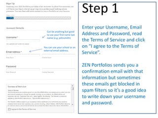 Enter your Username, Email
Address and Password, read
the Terms of Service and click
on “I agree to the Terms of
Service”.
ZEN Portfolios sends you a
confirmation email with that
information but sometimes
these emails get blocked in
spam filters so it’s a good idea
to write down your username
and password.
Step 1
Can be anything but good
to use your first name last
name (e.g. johnsmith)
You can use your school or an
external email address.
Username & Password
 