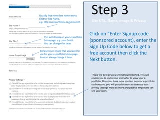 Click on “Enter Signup code
(sponsored account), enter the
Sign Up Code below to get a
free account then click the
Next button.
Step 3
Site URL, Name, Image & Privacy
Usually first name last name works
best for Site Name,
e.g. http://zenportfolios.ca/johnsmith
This will display on your e-portfolio
homepage, e.g. John Smith
You can change this later.
Browse to an image that you want to
use for your e-portfolio home page.
You can always change it later.
This is the best privacy setting to get started. This will
enable you to invite your instructor to view your e-
portfolio. Once you have more content on your e-portfolio
to showcase, you will probably want to open up your
privacy settings more so more prospective employers can
see your work.
 