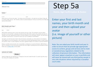 Enter your first and last
names, your birth month and
year and then upload your
avatar
(i.e. image of yourself or other
picture)
Note: You are asked your birth month and year in
order to ensure that we provide age-appropriate
access to content, groups and services and to meet
or exceed privacy regulations related to the
collection of personal information. This information
will never appear anywhere on your e-portfolio and
will never be shared with any third parties except in
very rate situations where required by a Canadian
court order.
Step 5a
Name, Age Confirmation & Avatar
 