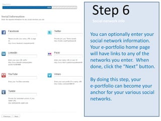 You can optionally enter your
social network information.
Your e-portfolio home page
will have links to any of the
networks you enter. When
done, click the “Next” button.
By doing this step, your
e-portfolio can become your
anchor for your various social
networks.
Step 6
Social network info
 