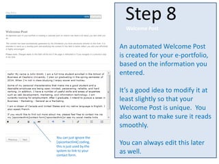 An automated Welcome Post
is created for your e-portfolio,
based on the information you
entered.
It’s a good idea to modify it at
least slightly so that your
Welcome Post is unique. You
also want to make sure it reads
smoothly.
You can always edit this later
as well.
Step 8
Welcome Post
You can just ignore the
[zpcontactlink] coding,
this is just used by the
system to link to your
contact form.
 