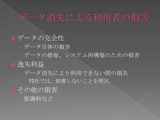    データの完全性
    › データ自体の損害
    › データの修復、システム再構築のための損害
   逸失利益
    › データ消失により利用できない間の損失
       FS社では，賠償しないことを明言。
   その他の損害
    › 慰謝料など
 