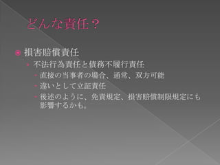    損害賠償責任
    › 不法行為責任と債務不履行責任
       直接の当事者の場合、通常、双方可能
       違いとして立証責任
       後述のように、免責規定、損害賠償制限規定にも
        影響するかも。
 