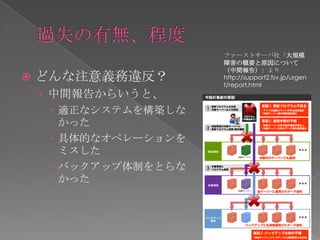ファーストサーバ社「大規模
                       障害の概要と原因について
                       （中間報告）」より
   どんな注意義務違反？         http://support2.fsv.jp/urgen
                       t/report.html
    › 中間報告からいうと、
       適正なシステムを構築しな
        かった
       具体的なオペレーションを
        ミスした
       バックアップ体制をとらな
        かった
 