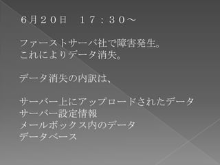 ６月２０日 １７：３０～

ファーストサーバ社で障害発生。
これによりデータ消失。

データ消失の内訳は、

サーバー上にアップロードされたデータ
サーバー設定情報
メールボックス内のデータ
データベース
 