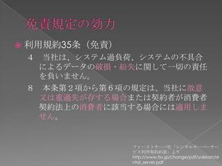    利用規約35条（免責）
    ４ 当社は、システム過負荷、システムの不具合
      によるデータの破損・紛失に関して一切の責任
      を負いません。
    ８ 本条第２項から第６項の規定は、当社に故意
      又は重過失が存する場合または契約者が消費者
      契約法上の消費者に該当する場合には適用しま
      せん。


                  ファーストサーバ社「レンタルサーバーサー
                  ビス利用契約約款」より
                  http://www.fsv.jp/change/pdf/yakkan/re
                  ntal_server.pdf
 