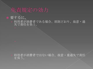    要するに、
    › 利用者が消費者である場合、原則どおり、故意・過
     失で責任を負う。
     



     



    › 利用者が消費者ではない場合、故意・重過失で責任
     を負う。
 