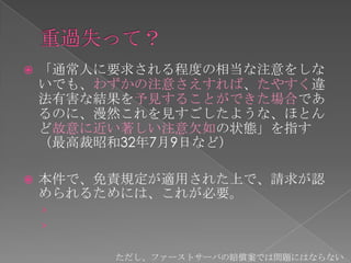    「通常人に要求される程度の相当な注意をしな
    いでも、わずかの注意さえすれば、たやすく違
    法有害な結果を予見することができた場合であ
    るのに、漫然これを見すごしたような、ほとん
    ど故意に近い著しい注意欠如の状態」を指す
    （最高裁昭和32年7月9日など）

   本件で、免責規定が適用された上で、請求が認
    められるためには、これが必要。
    ›
    ›

         ただし、ファーストサーバの賠償案では問題にはならない
 