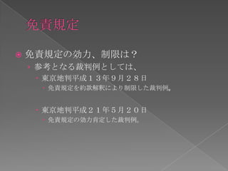    免責規定の効力、制限は？
    › 参考となる裁判例としては、
       東京地判平成１３年９月２８日
       免責規定を約款解釈により制限した裁判例。


      東京地判平成２１年５月２０日
       免責規定の効力肯定した裁判例。
 