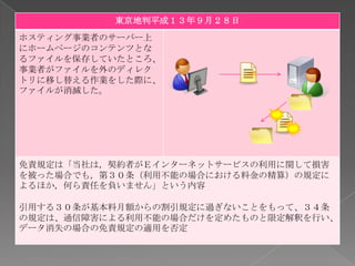 東京地判平成１３年９月２８日
ホスティング事業者のサーバー上
にホームページのコンテンツとな
るファイルを保存していたところ、
事業者がファイルを外のディレク
トリに移し替える作業をした際に、
ファイルが消滅した。




免責規定は「当社は，契約者がＥインターネットサービスの利用に関して損害
を被った場合でも，第３０条（利用不能の場合における料金の精算）の規定に
よるほか，何ら責任を負いません」という内容

引用する３０条が基本料月額からの割引規定に過ぎないことをもって、３４条
の規定は、通信障害による利用不能の場合だけを定めたものと限定解釈を行い、
データ消失の場合の免責規定の適用を否定
 
