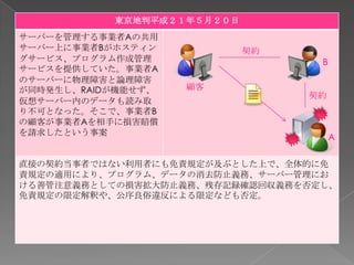 東京地判平成２１年５月２０日
サーバーを管理する事業者Aの共用
サーバー上に事業者Bがホスティン            契約
グサービス、プログラム作成管理                   B
サービスを提供していた。事業者A
のサーバーに物理障害と論理障害
が同時発生し、RAIDが機能せず、   顧客
                                 契約
仮想サーバー内のデータも読み取
り不可となった。そこで、事業者B
の顧客が事業者Aを相手に損害賠償
を請求したという事案
                                      A


直接の契約当事者ではない利用者にも免責規定が及ぶとした上で、全体的に免
責規定の適用により、プログラム、データの消去防止義務、サーバー管理にお
ける善管注意義務としての損害拡大防止義務、残存記録確認回収義務を否定し、
免責規定の限定解釈や、公序良俗違反による限定なども否定。
 