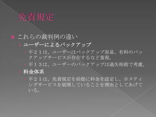    これらの裁判例の違い
    › ユーザーによるバックアップ
       平２１は、ユーザーはバックアップ容易、有料のバッ
        クアップサービスが存在するなど重視。
       平１３は、ユーザーのバックアップは過失相殺で考慮。
    › 料金体系
       平２１は、免責規定を前提に料金を設定し、ホスティ
        ングサービスを展開していることを理由としてあげて
        いる。
 