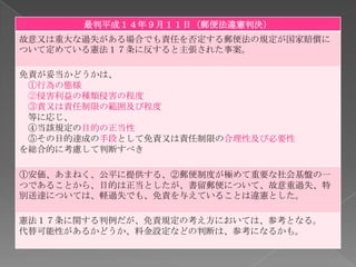 最判平成１４年９月１１日（郵便法違憲判決）
故意又は重大な過失がある場合でも責任を否定する郵便法の規定が国家賠償に
ついて定めている憲法１７条に反すると主張された事案。

免責が妥当かどうかは、
 ①行為の態様
 ②侵害利益の種類侵害の程度
 ③責又は責任制限の範囲及び程度
 等に応じ、
 ④当該規定の目的の正当性
 ⑤その目的達成の手段として免責又は責任制限の合理性及び必要性
を総合的に考慮して判断すべき

①安価、あまねく、公平に提供する、②郵便制度が極めて重要な社会基盤の一
つであることから、目的は正当としたが、書留郵便について、故意重過失、特
別送達については、軽過失でも、免責を与えていることは違憲とした。

憲法１７条に関する判例だが、免責規定の考え方においては、参考となる。
代替可能性があるかどうか、料金設定などの判断は、参考になるかも。
 