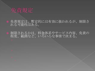    免責規定は、暫定的には有効に扱われるが、制限さ
    れる可能性はある。

   制限されるかは、料金体系やサービス内容、免責の
    程度、範囲など、いろいろな事情で決まる。
    ›


    ›

    ›
        
 
