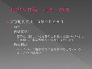    東京地判平成１３年９月２８日
    › 前述。
    › 再構築費用
       認めた（但し、利用者の主張額は立証がないとし
        て排斥し、事業者側の主張額を採用した）
    › 逸失利益
       ホームページ復旧までに通常要すると思われる
        ３ヶ月分を認めた
 
