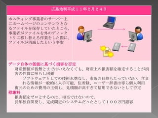 広島地判平成１１年２月２４日

ホスティング事業者のサーバー上
にホームページのコンテンツとな
るファイルを保存していたところ、
事業者がファイルを外のディレク
トリに移し替える作業をした際に、
ファイルが消滅したという事案




データ自体の価値に基づく損害を否定
  財産価値が皆無とまではいえなくても、財産上の損害額を確定することが損
  害の性質に照らし困難
    ソフトウェアとしての技術水準なし、市販の目処もたっていない、含ま
    れる情報が一般的に入手可能、住所録、ユーザー辞書は専ら個人利用
  復元のための費用の主張も、見積額が高すぎて信用できないとして否定
慰謝料
  損害額をゼロとするのは、相当ではないので。
  長年独自開発し、完成間近のシステムだったとして１００万円認容
 