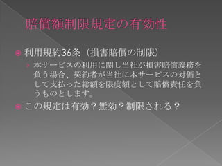    利用規約36条（損害賠償の制限）
    › 本サービスの利用に関し当社が損害賠償義務を
     負う場合、契約者が当社に本サービスの対価と
     して支払った総額を限度額として賠償責任を負
     うものとします。
   この規定は有効？無効？制限される？
 