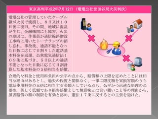 東京高判平成2年7月12日（電電公社世田谷局火災判決）

電電公社の管理していたケーブル
線が火災で焼損し、８日又は１０
日後に復旧。その間、地域に混乱
が生じ、金融機関にも障害。火災
の原因は、作業員が通信線路増設
工事時に用いたトーチランプの消
し忘れ。事故後、通話不能となっ
た日数に応じて日割りした電話基
本料金を返還、公衆電気通信法１
０９条に基づき、５日以上の通話
不能となった日数に応じて日割計
算した基本料金の５倍相当を賠償。
合理的な料金と使用料負担の公平の点から、賠償額の上限を定めたことには相
当な理由があるとし、過失の程度と関係なく、一律に限度額を実損害額のうち
電話使用料等の五倍に相当する金額としている点も、公平かつ迅速な処理の必
要性，著しく低額であり損害賠償として無意味とは言い難いこと等の理由から、
損害賠償の額の制限を有効と認め、憲法１７条に反するとの主張を退けた。
 
