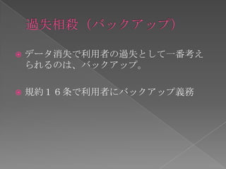    データ消失で利用者の過失として一番考え
    られるのは、バックアップ。

   規約１６条で利用者にバックアップ義務
 