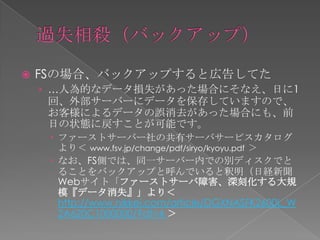    FSの場合、バックアップすると広告してた
    › …人為的なデータ損失があった場合にそなえ、日に1
     回、外部サーバーにデータを保存していますので、
     お客様によるデータの誤消去があった場合にも、前
     日の状態に戻すことが可能です。
      ファーストサーバー社の共有サーバサービスカタログ
       より＜ www.fsv.jp/change/pdf/siryo/kyoyu.pdf ＞
      なお、FS側では、同一サーバー内での別ディスクでと
       ることをバックアップと呼んでいると釈明（日経新聞
       Webサイト「ファーストサーバ障害、深刻化する大規
       模『データ消失』」より＜
       http://www.nikkei.com/article/DGXNASFK2600L_W
       2A620C1000000/?df=4 ＞
 