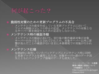    脆弱性対策のための更新プログラムの不具合
    › メンテナンスの都度作成している更新プログラムにおいて、
     ファイル削除コマンドの停止の記述、メンテナンスの対象とな
     るサーバー群を指定するための記述をしなかった。
   メンテナンス時の検証手順
    › メンテナンスの検証において、実行後の動作確認対象が対象
     サーバーのみで足るとされていたため、対象サーバー以外に影
     響が及んだことの確認がないままに本番環境での実施が行われ
     た。
   メンテナンス仕様
    › 毎朝6時に取得していたバックアップにメンテナンス時に同時
     に更新プログラムを適用したため、対象サーバー群のデータ消
     失とともにバックアップ領域のデータも消失した。
                           ファーストサーバ社「大規模
                           障害の概要と原因について
                           （中間報告）」より
                           http://support2.fsv.jp/urgen
                           t/report.html
 