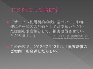    「サービス利用契約約款に基づいて、お客
    様にサービスの対価としてお支払いただい
    た総額を限度額として、損害賠償させてい
    ただきます。」    ファーストサーバ社「障害関連FAQ」より
               http://www.faq2.fsv.jp/faq/question.html




   この内容で、2012年7月13日に「損害賠償の
    ご案内」を発送したらしい。
 