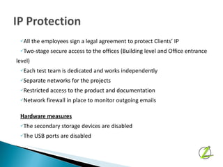 All the employees sign a legal agreement to protect Clients’ IP Two-stage secure access to the offices (Building level and Office entrance  level) Each test team is dedicated and works independently Separate networks for the projects Restricted access to the product and documentation Network firewall in place to monitor outgoing emails Hardware measures The secondary storage devices are disabled The USB ports are disabled 