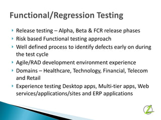 Release testing – Alpha, Beta & FCR release phases Risk based Functional testing approach Well defined process to identify defects early on during the test cycle Agile/RAD development environment experience Domains – Healthcare, Technology, Financial, Telecom and Retail Experience testing Desktop apps, Multi-tier apps, Web services/applications/sites and ERP applications 