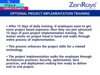 OPTIONAL PROJECT IMPLEMENTATION TRAINING
 After 15 days of daily training, if employees want to get
more project based exposure, then they can join advanced
15 days of pure project implementation training. The
trainer works on project hand in hand and walks through
entire process of implementation.
 This process enhances the project skills for a related
technology.
 The project implementation walks the employee through
Architecture practices, Security, optimization, best
practices, and deployment making him ready to deliver
end to end project.
 