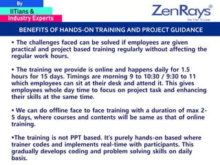 BENEFITS OF HANDS-ON TRAINING AND PROJECT GUIDANCE
 The challenges faced can be solved if employees are given
practical and project based training regularly without affecting the
regular work hours.
 The training we provide is online and happens daily for 1.5
hours for 15 days. Timings are morning 9 to 10:30 / 9:30 to 11
which employees can sit at their desk and attend it. This gives
employees whole day time to focus on project task and enhancing
their skills at the same time.
 We can do offline face to face training with a duration of max 2-
5 days, where courses and contents will be same as that of online
training.
The training is not PPT based. It’s purely hands-on based where
trainer codes and implements real-time with participants. This
gradually develops coding and problem solving skills on daily
basis.
 