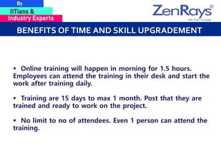 BENEFITS OF TIME AND SKILL UPGRADEMENT
 Online training will happen in morning for 1.5 hours.
Employees can attend the training in their desk and start the
work after training daily.
 Training are 15 days to max 1 month. Post that they are
trained and ready to work on the project.
 No limit to no of attendees. Even 1 person can attend the
training.
 