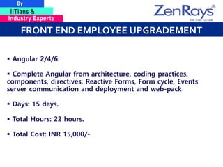 FRONT END EMPLOYEE UPGRADEMENT
 Angular 2/4/6:
 Complete Angular from architecture, coding practices,
components, directives, Reactive Forms, Form cycle, Events
server communication and deployment and web-pack
 Days: 15 days.
 Total Hours: 22 hours.
 Total Cost: INR 15,000/-
 