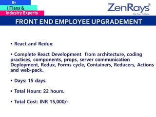 FRONT END EMPLOYEE UPGRADEMENT
 React and Redux:
 Complete React Development from architecture, coding
practices, components, props, server communication
Deployment, Redux, Forms cycle, Containers, Reducers, Actions
and web-pack.
 Days: 15 days.
 Total Hours: 22 hours.
 Total Cost: INR 15,000/-
 
