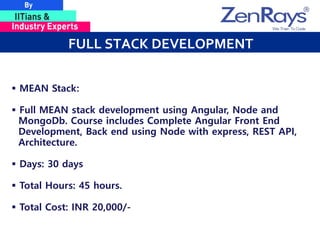 FULL STACK DEVELOPMENT
 MEAN Stack:
 Full MEAN stack development using Angular, Node and
MongoDb. Course includes Complete Angular Front End
Development, Back end using Node with express, REST API,
Architecture.
 Days: 30 days
 Total Hours: 45 hours.
 Total Cost: INR 20,000/-
 