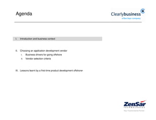 Agenda




I.    Introduction and business context




II.   Choosing an application development vendor
       I.    Business drivers for going offshore
       II.   Vendor selection criteria




III. Lessons learnt by a first-time product development offshorer
 