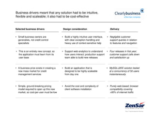 Business drivers meant that any solution had to be intuitive,
flexible and scaleable; it also had to be cost-effective


Selected business drivers                  Design consideration                           Delivery


• Small business owners are               • Build a highly intuitive user interface,   • Negligible customer
  generalists, not credit control           with clear exception-handling and            support queries in relation
  specialists                               heavy use of context-sensitive help          to features and navigation


• This is an entirely new concept, so     • Support web-analytics to understand        • Four releases in first year;
  the application must learn from its       how users interact; production support       customer support calls down
  user base                                 team able to build new releases              and satisfaction up



• A business prize exists in creating a   • Build an application that is               • MySQL/J2EE solution tested
  new mass market for credit                designed to be highly scaleable              at a concurrency of 50 users
  management services                       from day one                                 instantaneously




• Simple, ground-breaking pricing         • Avoid the cost and complexity of           • Purely web-based; browser
  model required to open up this new        client software installation                 compatibility covering
  market, so cost-per-user must be low                                                   >95% of internet traffic
 