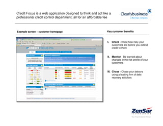 Credit Focus is a web application designed to think and act like a
professional credit control department, all for an affordable fee



Example screen – customer homepage                             Key customer benefits



                                                               I.    Check - Know how risky your
                                                                     customers are before you extend
                                                                     credit to them


                                                               II. Monitor - Be warned about
                                                                   changes in the risk profile of your
                                                                   customers


                                                               III. Chase - Chase your debtors
                                                                    using a leading firm of debt
                                                                    recovery solicitors
 
